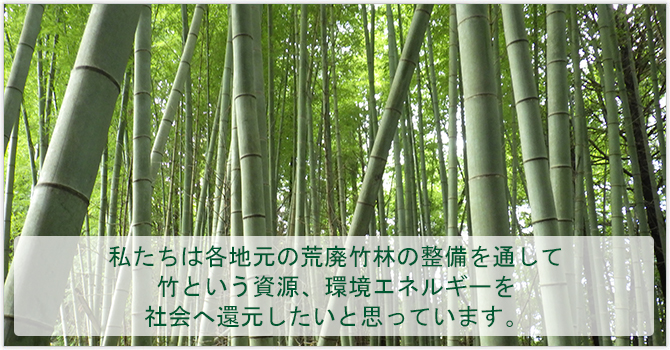 私たちは各地元の荒廃竹林の整備を通して 竹という資源、環境エネルギーを 社会へ還元したいと思っています。